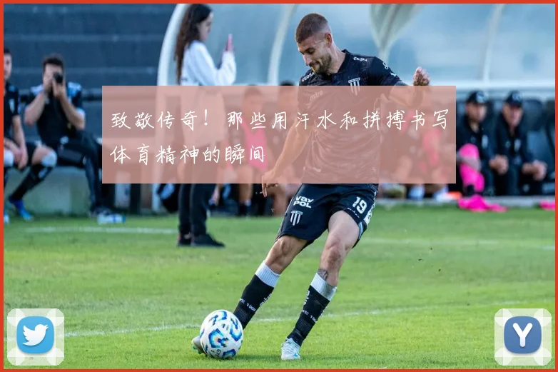 致敬传奇！那些用汗水和拼搏书写体育精神的瞬间