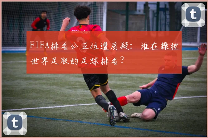 FIFA排名公正性遭质疑：谁在操控世界足联的足球排名？