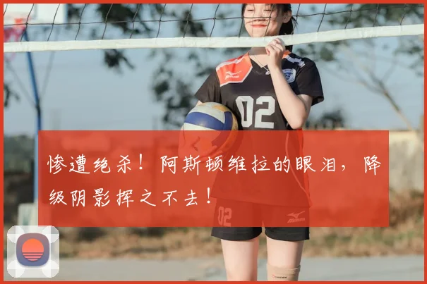惨遭绝杀！阿斯顿维拉的眼泪，降级阴影挥之不去！