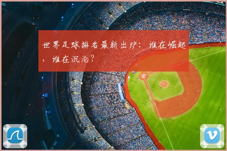 世界足球排名最新出炉:谁在崛起,谁在沉沦?
