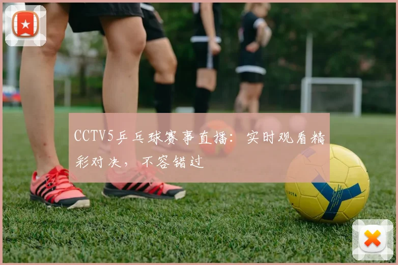 CCTV5乒乓球赛事直播：实时观看精彩对决，不容错过