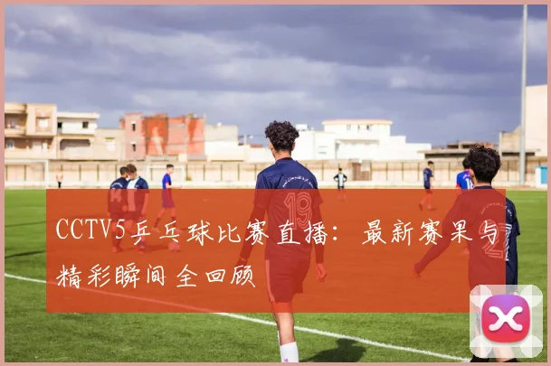CCTV5乒乓球比赛直播：最新赛果与精彩瞬间全回顾