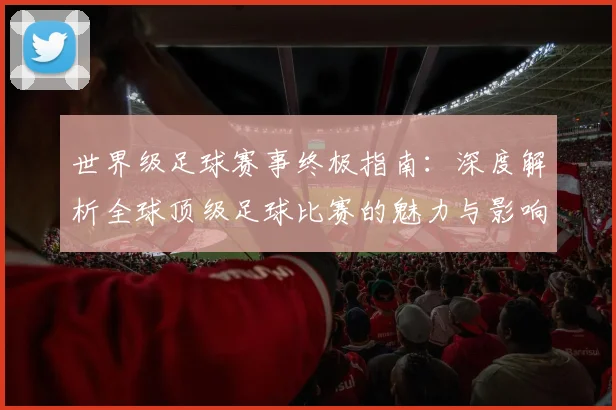 世界级足球赛事终极指南：深度解析全球顶级足球比赛的魅力与影响_20260609201356